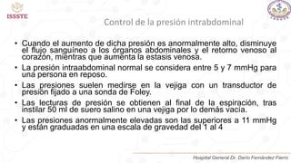 Control de la presión intrabdominal
• Cuando el aumento de dicha presión es anormalmente alto, disminuye
el flujo sanguíneo a los órganos abdominales y el retorno venoso al
corazón, mientras que aumenta la estasis venosa.
• La presión intraabdominal normal se considera entre 5 y 7 mmHg para
una persona en reposo.
• Las presiones suelen medirse en la vejiga con un transductor de
presión fijado a una sonda de Foley.
• Las lecturas de presión se obtienen al final de la espiración, tras
instilar 50 ml de suero salino en una vejiga por lo demás vacía.
• Las presiones anormalmente elevadas son las superiores a 11 mmHg
y están graduadas en una escala de gravedad del 1 al 4
Hospital General Dr. Darío Fernández Fierro
 