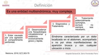 Es una entidad multisindrómica, muy compleja.
Medicine. 2016;12(7):363-79
1. Estar causado
por una agresión
al compartimento
peritoneal.
2. Desencadenar
una fisiopatología
intraabdominal y
sistémica,
evolutivamente
grave y rápida.
3. Diagnostico y
Tratamiento
4. Tratamiento
potencialmente
quirúrgico,
aunque no
siempre sea
necesario.
Síndrome caracterizado por un dolor
localizado en el abdomen, acompañado
o no por otras manifestaciones de
aparición brusca y con cualquier
ubicación o inicio
Definición
Hospital General Dr. Darío Fernández Fierro
 