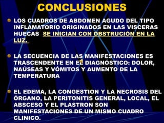 CONCLUSIONES
LOS CUADROS DE ABDOMEN AGUDO DEL TIPO
INFLAMATORIO ORIGINADOS EN LAS VISCERAS
HUECAS SE INICIAN CON OBSTRUCIÓN EN LA
LUZ.

LA SECUENCIA DE LAS MANIFESTACIONES ES
TRASCENDENTE EN EL DIAGNÓSTICO: DOLOR,
NAÚSEAS Y VÓMITOS Y AUMENTO DE LA
TEMPERATURA

EL EDEMA, LA CONGESTION Y LA NECROSIS DEL
ÓRGANO, LA PERITONITIS GENERAL, LOCAL, EL
ABSCESO Y EL PLASTRON SON
MANIFESTACIONES DE UN MISMO CUADRO
CLINICO.
 