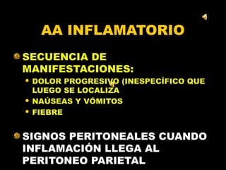 AA INFLAMATORIO
SECUENCIA DE
MANIFESTACIONES:
 DOLOR PROGRESIVO (INESPECÍFICO QUE
  LUEGO SE LOCALIZA
 NAÚSEAS Y VÓMITOS

 FIEBRE




SIGNOS PERITONEALES CUANDO
INFLAMACIÓN LLEGA AL
PERITONEO PARIETAL
 