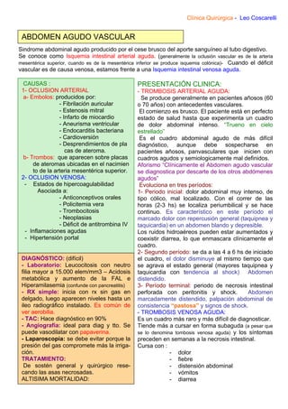 Clínica Quirúrgica - Leo Coscarelli


 ABDOMEN AGUDO VASCULAR
Sindrome abdominal agudo producido por el cese brusco del aporte sanguíneo al tubo digestivo.
Se conoce como Isquemia intestinal arterial aguda. (generalmente la oclusión vascular es de la arteria
mesentérica superior, cuando es de la mesentérica inferior se produce isquemia colónica)- Cuando el déficit
vascular es de causa venosa, estamos frente a una Isquemia intestinal venosa aguda.

  CAUSAS :                                        PRESENTACIÓN CLINICA:
 1- OCLUSION ARTERIAL                             - TROMBOSIS ARTERIAL AGUDA:
  a- Embolos: producidos por:                       Se produce generalmente en pacientes añosos (60
                 - Fibrilación auricular          o 70 años) con antecedentes vasculares.
                 - Estenosis mitral                El comienzo es brusco. El paciente está en perfecto
                 - Infarto de miocardio           estado de salud hasta que experimenta un cuadro
                 - Aneurisma ventricular          de dolor abdominal intenso. “Trueno en cielo
                 - Endocarditis bacteriana        estrellado”
                 - Cardioversión                   Es el cuadro abdominal agudo de más difícil
                 - Desprendimientos de pla        diagnóstico, aunque debe sospecharse en
                    cas de ateroma.               pacientes añosos, panvasculares que inicien con
  b- Trombos: que aparecen sobre placas           cuadros agudos y semiologicamente mal definidos.
      de ateromas ubicadas en el nacimien         Aforismo “Clínicamente el Abdomen agudo vascular
      to de la arteria mesentérica superior.      se diagnostica por descarte de los otros abdómenes
 2- OCLUSION VENOSA:                              agudos”
  - Estados de hipercoagulabilidad                 Evoluciona en tres períodos:
         Asociada a:                              1- Periodo inicial: dolor abdominal muy intenso, de
                 - Anticonceptivos orales         tipo cólico, mal localizado. Con el correr de las
                 - Policitemia vera               horas (2-3 hs) se localiza periumbilical y se hace
                 - Trombocitosis                  continuo. Es característico en este período el
                 - Neoplasias                     marcado dolor con repercusión general (taquipnea y
                 - Déficit de antitrombina IV     taquicardia) en un abdomen blando y depresible.
   - Inflamaciones agudas                         Los ruidos hidroaéreos pueden estar aumentados y
   - Hipertensión portal                          coexistir diarrea, lo que enmascara clínicamente el
                                                  cuadro.
                                                  2- Segundo período: se da a las 4 a 6 hs de iniciado
 DIAGNÓSTICO: (difícil)                           el cuadro, el dolor disminuye al mismo tiempo que
 - Laboratorio: Leucocitosis con neutro           se agrava el estado general (mayores taquipnea y
 filia mayor a 15.000 elem/mm3 – Acidosis         taquicardia con tendencia al shock) Abdomen
 metabólica y aumento de la FAL e                 distendido.
 Hiperamilasemia (confunde con pancreatitis)      3- Período terminal: periodo de necrosis intestinal
 - RX simple: inicia con rx sin gas en            perforada con peritonitis y shock.          Abdomen
 delgado, luego aparecen niveles hasta un         marcadamente distendido, palpación abdominal de
 ileo radiográfico instalado. Es común de         consistencia “pastosa” y signos de shock.
 ver aerobilia.                                   - TROMBOSIS VENOSA AGUDA:
 - TAC: Hace diagnóstico en 90%                   Es un cuadro más raro y más difícil de diagnosticar.
 - Angiografía: ideal para diag y tto. Se         Tiende más a cursar en forma subaguda (a pesar que
 puede vasodilatar con papaverina.                se lo denomina tombosis venosa aguda) y los síntomas
 - Laparoscopía: se debe evitar porque la         preceden en semanas a la necrosis intestinal.
 presión del gas compromete más la irriga-        Cursa con :
 ción.                                                         - dolor
 TRATAMIENTO:                                                  - fiebre
  De sostén general y quirúrgico rese-                         - distensión abdominal
 cando las asas necrosadas.                                    - vómitos
 ALTISIMA MORTALIDAD:                                          - diarrea
 