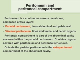 Peritoneum and
peritoneal compartment
Peritoneum is a continuous serous membrane,
composed of two layers:
• Parietal peritoneum, lines abdominal and pelvic wall
• Visceral peritoneum, lines abdominal and pelvic organs.
Peritoneal compartment is part of the abdominal cavity
enclosed within the parietal peritoneum. Contains organs
covered with peritoneum and peritoneal structures.
Outside the parietal peritoneum is the extraperitoneal
compartment of the abdominal cavity.
 