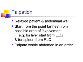 Palpation
 Relaxed patient & abdominal wall
 Start from the point farthest from
possible area of involvement
e.g. for liver start from LLQ
& for spleen from RLQ
 Palpate whole abdomen in an order
 