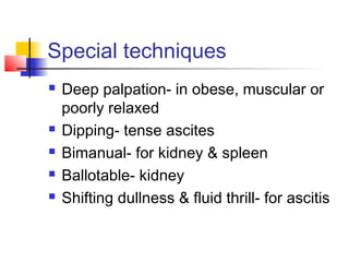 Special techniques
 Deep palpation- in obese, muscular or
poorly relaxed
 Dipping- tense ascites
 Bimanual- for kidney & spleen
 Ballotable- kidney
 Shifting dullness & fluid thrill- for ascitis
 