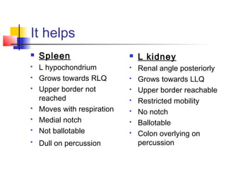 It helps
 Spleen
 L hypochondrium
 Grows towards RLQ
 Upper border not
reached
 Moves with respiration
 Medial notch
 Not ballotable
 Dull on percussion
 L kidney
 Renal angle posteriorly
 Grows towards LLQ
 Upper border reachable
 Restricted mobility
 No notch
 Ballotable
 Colon overlying on
percussion
 