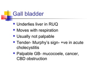 Gall bladder
 Underlies liver in RUQ
 Moves with respiration
 Usually not palpable
 Tender- Murphy’s sign- +ve in acute
cholecystitis
 Palpable GB- mucocoele, cancer,
CBD obstruction
 