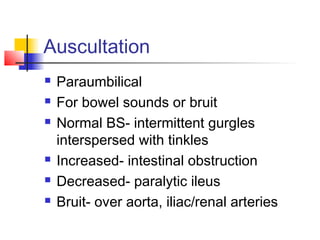Auscultation
 Paraumbilical
 For bowel sounds or bruit
 Normal BS- intermittent gurgles
interspersed with tinkles
 Increased- intestinal obstruction
 Decreased- paralytic ileus
 Bruit- over aorta, iliac/renal arteries
 