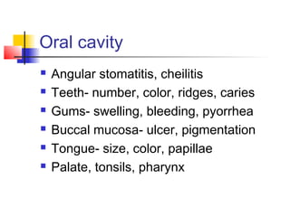 Oral cavity
 Angular stomatitis, cheilitis
 Teeth- number, color, ridges, caries
 Gums- swelling, bleeding, pyorrhea
 Buccal mucosa- ulcer, pigmentation
 Tongue- size, color, papillae
 Palate, tonsils, pharynx
 