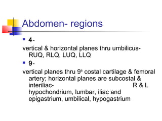 Abdomen- regions
 4-
vertical & horizontal planes thru umbilicus-
RUQ, RLQ, LUQ, LLQ
 9-
vertical planes thru 9th
costal cartilage & femoral
artery; horizontal planes are subcostal &
interiliac- R & L
hypochondrium, lumbar, iliac and
epigastrium, umbilical, hypogastrium
 