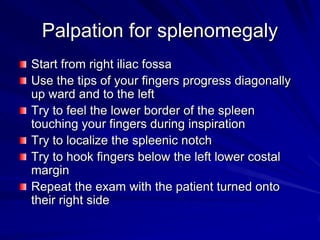Palpation for splenomegaly
Start from right iliac fossa
Use the tips of your fingers progress diagonally
up ward and to the left
Try to feel the lower border of the spleen
touching your fingers during inspiration
Try to localize the spleenic notch
Try to hook fingers below the left lower costal
margin
Repeat the exam with the patient turned onto
their right side
 