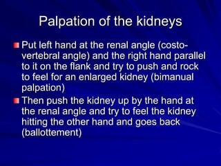 Palpation of the kidneys
Put left hand at the renal angle (costo-
vertebral angle) and the right hand parallel
to it on the flank and try to push and rock
to feel for an enlarged kidney (bimanual
palpation)
Then push the kidney up by the hand at
the renal angle and try to feel the kidney
hitting the other hand and goes back
(ballottement)
 