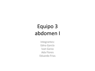 Equipo 3 abdomen I Integrantes: Edna García  Ivan Garza Ada Flores Eduardo Frias 
