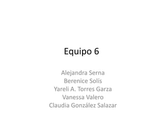 Equipo 6 Alejandra Serna Berenice Solís Yareli A. Torres Garza Vanessa Valero Claudia González Salazar 