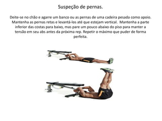 Suspeção de pernas.
Deite-se no chão e agarre um banco ou as pernas de uma cadeira pesada como apoio.
Mantenha as pernas retas e levantá-los até que estejam vertical. Mantenha a parte
inferior das costas para baixo, mas pare um pouco abaixo do piso para manter a
tensão em seu abs antes da próxima rep. Repetir o máximo que puder de forma
perfeita.
 
