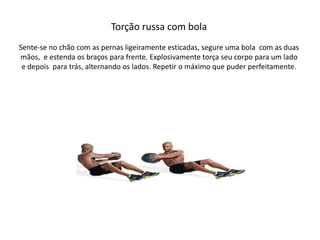 Torção russa com bola
Sente-se no chão com as pernas ligeiramente esticadas, segure uma bola com as duas
mãos, e estenda os braços para frente. Explosivamente torça seu corpo para um lado
e depois para trás, alternando os lados. Repetir o máximo que puder perfeitamente.
 