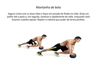 Montanha de bola
Segure a bola com as duas mãos e fique em posição de flexão no chão. Dirija um
joelho até o peito e, em seguida, conduza-o rapidamente de volta enquando você
levantar o joelho oposto. Repetir o máximo que puder de forma perfeita.
 