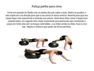 Pullup joelho para cima
Entre em posição de flexão com os dedos dos pés sobre a bola. Dobre os quadris e
role a bola em sua direção para que o seu torso se torna vertical. Reverta para que seu
corpo fique reto novamente e estenda sua coluna. Você deve olhar como o Superman
voando baixo, em seguida role a bola novamente para ponta dos pés mantendo o
corpo em linha reta com os braços estendidos a as mãos ainda no chão. Essa é uma
rep. Repita o máximo que puder de forma perfeita.
 