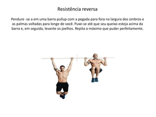 Resistência reversa
Pendure -se a em uma barra pullup com a pegada para fora na largura dos ombros e
as palmas voltadas para longe de você. Puxe-se até que seu queixo esteja acima da
barra e, em seguida, levante os joelhos. Repita o máximo que puder perfeitamente.
 