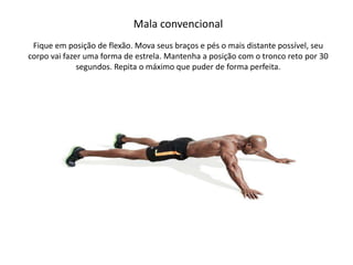 Mala convencional
Fique em posição de flexão. Mova seus braços e pés o mais distante possível, seu
corpo vai fazer uma forma de estrela. Mantenha a posição com o tronco reto por 30
segundos. Repita o máximo que puder de forma perfeita.
 
