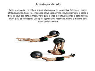 Assento ponderado
Deite-se de costas no chão e segure a bola entre os tornozelos. Estenda os braços
atrás da cabeça. Sente-se, enquanto eleva suas pernas simultaneamente e passa a
bola de seus pés para as mãos. Volte para o chão e repita, passando a bola de suas
mãos para os tornozelos. Cada passagem é uma repetição. Repita o máximo que
puder perfeitamente.
 