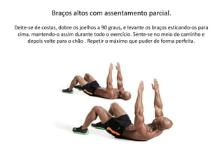 Braços altos com assentamento parcial.
Deite-se de costas, dobre os joelhos a 90 graus, e levante os braços esticando-os para
cima, mantendo-o assim durante todo o exercício. Sente-se no meio do caminho e
depois volte para o chão . Repetir o máximo que puder de forma perfeita.
 