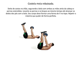 Costela meia rebaixada.
Deite de costas no chão, segurando a bola com ambas as mãos atrás da cabeça e
pernas estendidas. Levante as pernas e os braços ao mesmo tempo até alcançar os
dedos dos pés com a bola. Seu corpo deve formar uma forma de V no topo. Repetir o
máximo que puder de forma perfeita.
 
