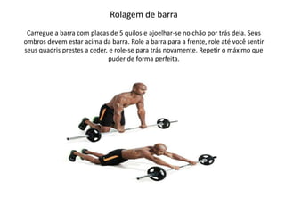 Rolagem de barra
Carregue a barra com placas de 5 quilos e ajoelhar-se no chão por trás dela. Seus
ombros devem estar acima da barra. Role a barra para a frente, role até você sentir
seus quadris prestes a ceder, e role-se para trás novamente. Repetir o máximo que
puder de forma perfeita.
 