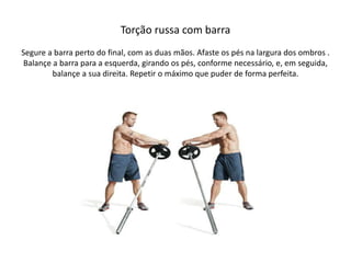 Torção russa com barra
Segure a barra perto do final, com as duas mãos. Afaste os pés na largura dos ombros .
Balançe a barra para a esquerda, girando os pés, conforme necessário, e, em seguida,
balançe a sua direita. Repetir o máximo que puder de forma perfeita.
 