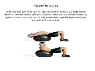 Abs com bola suíça
Deite-se sobre a bola com os pés na largura dos ombros no chão. Sua parte inferior
das costas deve ser apoiada pela bola. Coloque as mãos atrás das orelhas e dobre seu
queixo. Incline o corpo para cima da bola até você está sentando. Repetir o máximo
que puder de forma perfeita.
 