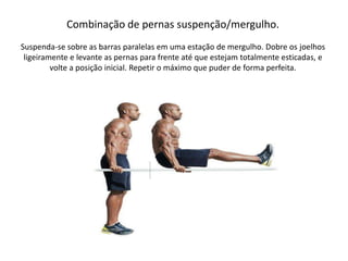 Combinação de pernas suspenção/mergulho.
Suspenda-se sobre as barras paralelas em uma estação de mergulho. Dobre os joelhos
ligeiramente e levante as pernas para frente até que estejam totalmente esticadas, e
volte a posição inicial. Repetir o máximo que puder de forma perfeita.
 