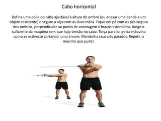 Cabo horizontal
Defina uma polia do cabo ajustável à altura do ombro (ou anexar uma banda a um
objeto resistente) e segure a alça com as duas mãos. Fique em pé com os pés largura
dos ombros, perpendicular ao ponto de ancoragem e braços estendidos, longe o
suficiente da máquina sem que haja tensão no cabo. Torça para longe da máquina
como se estivesse cortando uma árvore. Mantenha seus pés parados. Repetir o
máximo que puder.
 