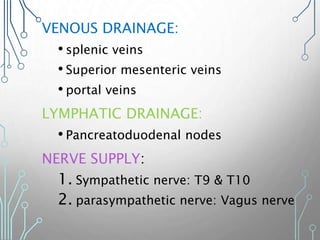 VENOUS DRAINAGE:
• splenic veins
• Superior mesenteric veins
• portal veins
LYMPHATIC DRAINAGE:
• Pancreatoduodenal nodes
NERVE SUPPLY:
1. Sympathetic nerve: T9 & T10
2. parasympathetic nerve: Vagus nerve
 