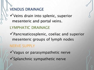 VENOUS DRAINAGE
Veins drain into splenic, superior
mesenteric and portal veins.
LYMPHATIC DRAINAGE
Pancreaticosplenic, coeliac and superior
mesenteric groups of lymph nodes
NERVE SUPPLY
Vagus or parasympathetic nerve
Splanchnic sympathetic nerve
 