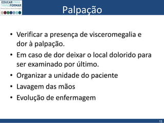 Palpação
• Verificar a presença de visceromegalia e
dor à palpação.
• Em caso de dor deixar o local dolorido para
ser examinado por último.
• Organizar a unidade do paciente
• Lavagem das mãos
• Evolução de enfermagem
15
 