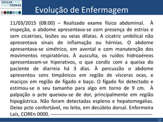 Evolução de Enfermagem
11/03/2015 (08:00) – Realizado exame físico abdominal. À
inspeção, o abdome apresentava-se com presença de estrias e
sem cicatrizes, lesões ou veias dilatas. A cicatriz umbilical não
apresentava sinais de inflamação ou hérnias. O abdome
apresentava-se simétrico, em avental e com manutenção dos
movimentos respiratórios. À ausculta, os ruídos hidroaéreos
apresentavam-se hiperativos, o que condiz com a queixa do
paciente de diarreia há 3 dias. À percussão o abdome
apresentou sons timpânicos em região de vísceras ocas, e
maciços em região de fígado e baço. O fígado foi detectado e
estimou-se o seu tamanho para algo em torno de 9 cm. À
palpação o pcte queixou-se de dor, principalmente em região
hipogástrica. Não foram detectadas espleno e hepatomegalias.
Deixo pcte confortável, no leito, em decúbito dorsal. Enfermeira
Laís, COREn 0000. -------------------------------------------------------------
17
 