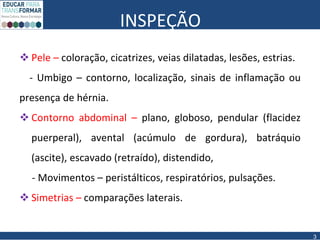 INSPEÇÃO
 Pele – coloração, cicatrizes, veias dilatadas, lesões, estrias.
- Umbigo – contorno, localização, sinais de inflamação ou
presença de hérnia.
 Contorno abdominal – plano, globoso, pendular (flacidez
puerperal), avental (acúmulo de gordura), batráquio
(ascite), escavado (retraído), distendido,
- Movimentos – peristálticos, respiratórios, pulsações.
 Simetrias – comparações laterais.
3
 