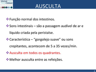 AUSCULTA
Função normal dos intestinos.
Sons intestinais – são a passagem audível de ar e
líquido criada pela peristalse.
Característica – “gorgolejo suave” ou sons
crepitantes, acontecem de 5 a 35 vezes/min.
Ausculta em todos os quadrantes.
Melhor ausculta entre as refeições.
4
 