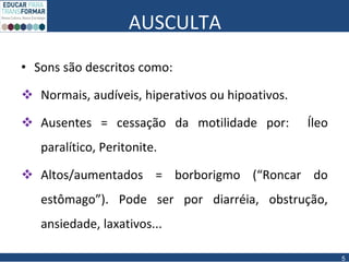 AUSCULTA
• Sons são descritos como:
 Normais, audíveis, hiperativos ou hipoativos.
 Ausentes = cessação da motilidade por: Íleo
paralítico, Peritonite.
 Altos/aumentados = borborigmo (“Roncar do
estômago”). Pode ser por diarréia, obstrução,
ansiedade, laxativos...
5
 