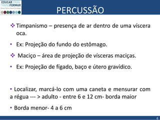 PERCUSSÃO
Timpanismo – presença de ar dentro de uma víscera
oca.
• Ex: Projeção do fundo do estômago.
 Maciço – área de projeção de vísceras maciças.
• Ex: Projeção de fígado, baço e útero gravídico.
• Localizar, marcá-lo com uma caneta e mensurar com
a régua --- > adulto - entre 6 e 12 cm- borda maior
• Borda menor- 4 a 6 cm
6
 
