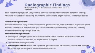 Radiographic Findings
“Radiographic findings are the visible results or evidence that is seen on an
X-ray image ”
Basic abdominal projection X-ray findings can be classified into normal and abnormal findings,
which are evaluated like assessing air patterns, calcifications, organ outlines, and foreign bodies.
Normal Findings include:
A normal abdominal X-ray shows normal bowel gas distribution, clear outlines of organs and psoas
muscles, symmetrical abdominal shape, absence of free air, normal bony structures, and may
incidentally show surgical clips or an IUD.
Abnormal Findings include:
• Pathological changes appear as alterations in the size or shape of normal structures, the
presence of unusual densities, or displacement of organs.
• Key abnormal findings include:
1.Pneumoperitoneum-It indicates a possible gastrointestinal perforation, seen as free air under
the diaphragm on upright or left lateral decubitus X-ray.
 