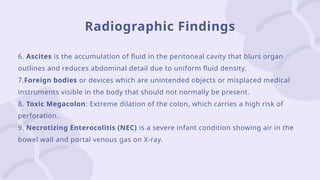 Radiographic Findings
6. Ascites is the accumulation of fluid in the peritoneal cavity that blurs organ
outlines and reduces abdominal detail due to uniform fluid density.
7.Foreign bodies or devices which are unintended objects or misplaced medical
instruments visible in the body that should not normally be present.
8. Toxic Megacolon: Extreme dilation of the colon, which carries a high risk of
perforation.
9. Necrotizing Enterocolitis (NEC) is a severe infant condition showing air in the
bowel wall and portal venous gas on X-ray.
 