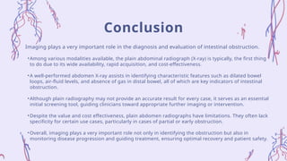 Imaging plays a very important role in the diagnosis and evaluation of intestinal obstruction.
•Among various modalities available, the plain abdominal radiograph (X-ray) is typically, the first thing
to do due to its wide availability, rapid acquisition, and cost-effectiveness.
•A well-performed abdomen X-ray assists in identifying characteristic features such as dilated bowel
loops, air-fluid levels, and absence of gas in distal bowel, all of which are key indicators of intestinal
obstruction.
•Although plain radiography may not provide an accurate result for every case, it serves as an essential
initial screening tool, guiding clinicians toward appropriate further imaging or intervention.
•Despite the value and cost effectiveness, plain abdomen radiographs have limitations. They often lack
specificity for certain use cases, particularly in cases of partial or early obstruction.
•Overall, imaging plays a very important role not only in identifying the obstruction but also in
monitoring disease progression and guiding treatment, ensuring optimal recovery and patient safety.
Conclusion
 