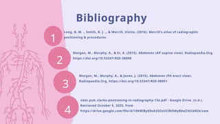 Bibliography
1
Long, B. W. ., Smith, B. J. ., & Merrill, Vinita. (2016). Merrill’s atlas of radiographic
positioning & procedures.
Morgan, M., Murphy, A., & Er, A. (2015). Abdomen (AP supine view). Radiopaedia.Org.
https://doi.org/10.53347/RID-38090
Morgan, M., Murphy, A., & Jones, J. (2015). Abdomen (PA erect view).
Radiopaedia.Org. https://doi.org/10.53347/RID-38091
2
3
4
vdoc.pub_clarks-positioning-in-radiography-13e.pdf - Google Drive. (n.d.).
Retrieved October 5, 2025, from
https://drive.google.com/file/d/19KBIByK9sA3SOzUClROWyBbeZ3OiAKIb/vew
 