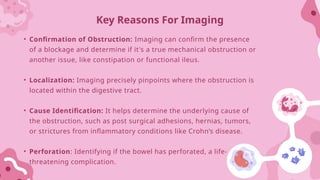 • Confirmation of Obstruction: Imaging can confirm the presence
of a blockage and determine if it's a true mechanical obstruction or
another issue, like constipation or functional ileus.
• Localization: Imaging precisely pinpoints where the obstruction is
located within the digestive tract.
• Cause Identification: It helps determine the underlying cause of
the obstruction, such as post surgical adhesions, hernias, tumors,
or strictures from inflammatory conditions like Crohn’s disease.
• Perforation: Identifying if the bowel has perforated, a life-
threatening complication.
Key Reasons For Imaging
 
