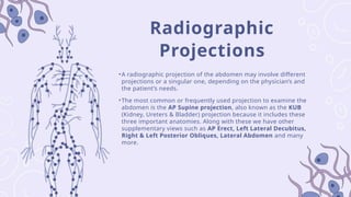 Radiographic
Projections
•A radiographic projection of the abdomen may involve different
projections or a singular one, depending on the physician’s and
the patient’s needs.
•The most common or frequently used projection to examine the
abdomen is the AP Supine projection, also known as the KUB
(Kidney, Ureters & Bladder) projection because it includes these
three important anatomies. Along with these we have other
supplementary views such as AP Erect, Left Lateral Decubitus,
Right & Left Posterior Obliques, Lateral Abdomen and many
more.
 