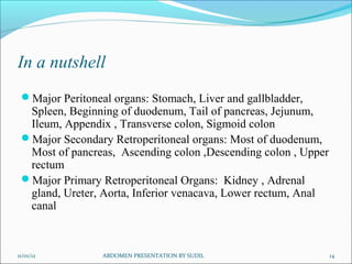 In a nutshell
 Major Peritoneal organs: Stomach, Liver and gallbladder,
  Spleen, Beginning of duodenum, Tail of pancreas, Jejunum,
  Ileum, Appendix , Transverse colon, Sigmoid colon
 Major Secondary Retroperitoneal organs: Most of duodenum,
  Most of pancreas, Ascending colon ,Descending colon , Upper
  rectum
 Major Primary Retroperitoneal Organs: Kidney , Adrenal
  gland, Ureter, Aorta, Inferior venacava, Lower rectum, Anal
  canal



11/01/12         ABDOMEN PRESENTATION BY SUDIL                  14
 