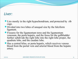 Liver:
 Lies mostly in the right hypochondrium, and protected by rib
  cage.
 Divided into two lobes of unequal size by the falciform
  ligament.
 Fissures for the ligamentum teres and the ligamentum
  venosum, the porta hepatis, and the fossa for the gallbladder
  further subdivide the right lobe into the right lobe proper, the
  quadrate lobe, and the caudate lobe.
 Has a central hilus, or porta hepatis, which receives venous
  blood from the portal vein and arterial blood from the hepatic
  artery.


11/01/12          ABDOMEN PRESENTATION BY SUDIL                      15
 