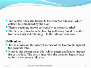The central hilus also transmits the common bile duct, which
  collects bile produced by the liver.
 These structures, known collectively as the portal triad
 The hepatic veins drain the liver by collecting blood from the
  liver sinusoids and returning it to the inferior vena cava.

 Gallbladder :
  lies in a fossa on the visceral surface of the liver to the right of
  the quadrate lobe.
 It stores and concentrates bile, which enters and leaves through
  the cystic duct. The cystic duct joins the common hepatic duct
  to form the common bile duct.

11/01/12           ABDOMEN PRESENTATION BY SUDIL                          16
 