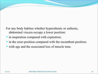 For any body habitus whether hypersthenic or asthenic,
   abdominal viscera occupy a lower position:
  in inspiration compared with expiration;
  in the erect position compared with the recumbent position;
  with age and the associated loss of muscle tone.




11/01/12          ABDOMEN PRESENTATION BY SUDIL                  28
 