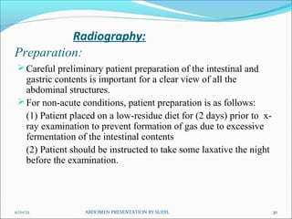 Radiography:
Preparation:
  Careful preliminary patient preparation of the intestinal and
   gastric contents is important for a clear view of all the
   abdominal structures.
  For non-acute conditions, patient preparation is as follows:
   (1) Patient placed on a low-residue diet for (2 days) prior to x-
   ray examination to prevent formation of gas due to excessive
   fermentation of the intestinal contents
   (2) Patient should be instructed to take some laxative the night
   before the examination.




11/01/12          ABDOMEN PRESENTATION BY SUDIL                        30
 